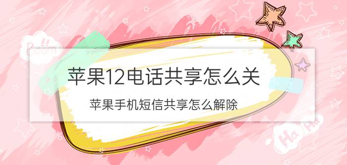 苹果12电话共享怎么关 苹果手机短信共享怎么解除？